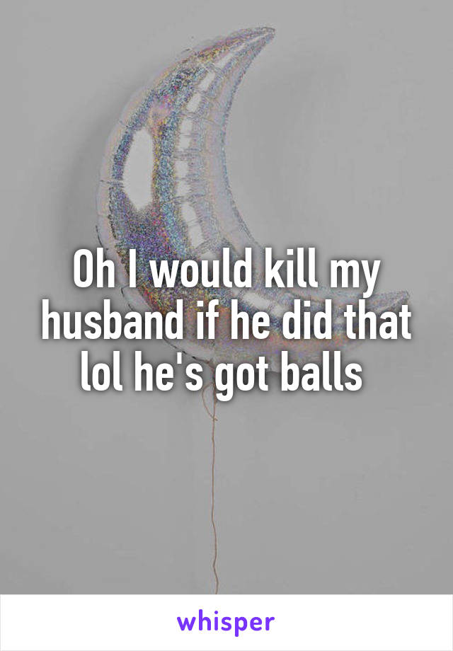 Oh I would kill my husband if he did that lol he's got balls 