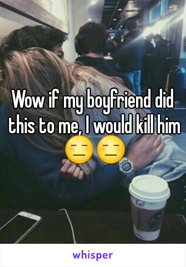 Wow if my boyfriend did this to me, I would kill him 😑😑