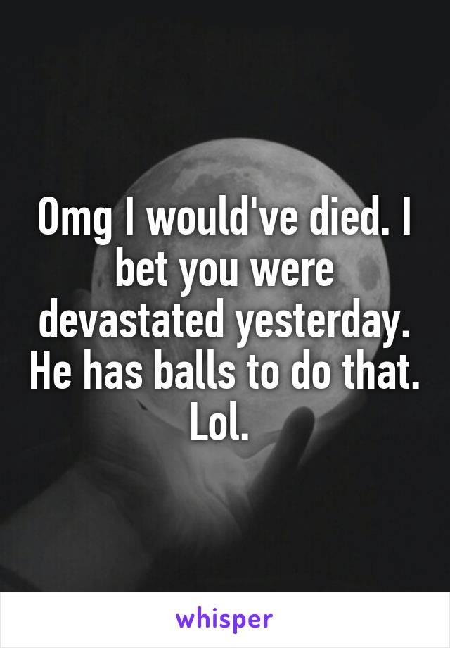 Omg I would've died. I bet you were devastated yesterday. He has balls to do that. Lol. 