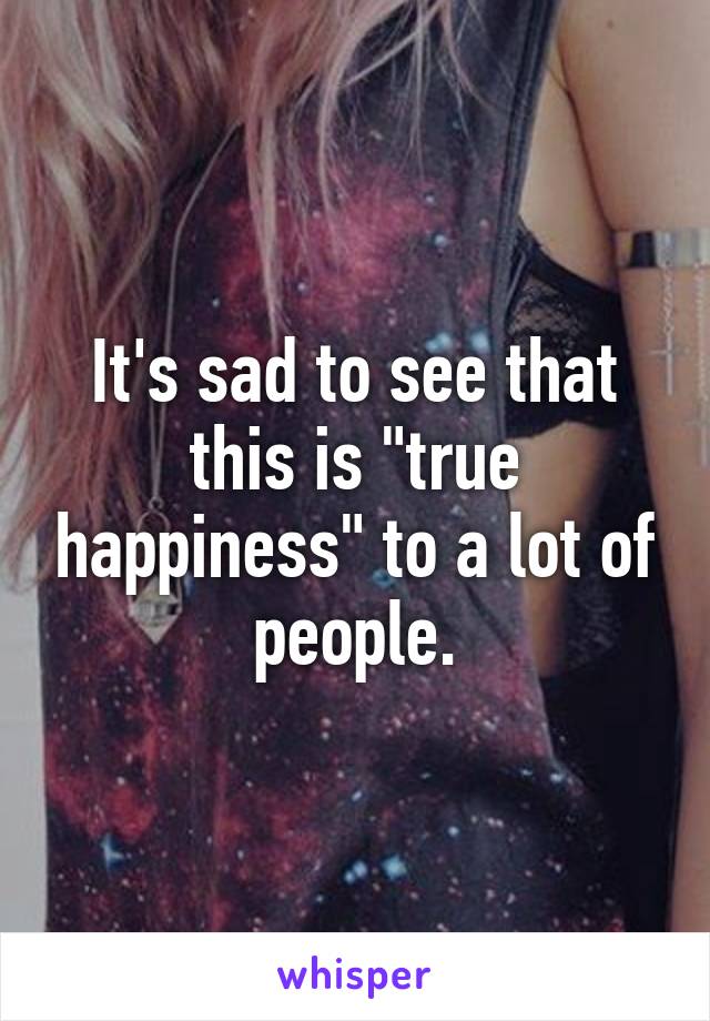 It's sad to see that this is "true happiness" to a lot of people.