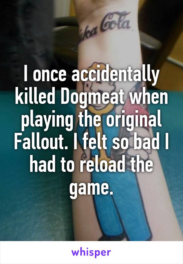 I once accidentally killed Dogmeat when playing the original Fallout. I felt so bad I had to reload the game.