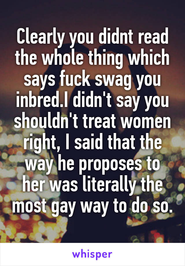 Clearly you didnt read the whole thing which says fuck swag you inbred.I didn't say you shouldn't treat women right, I said that the way he proposes to her was literally the most gay way to do so. 