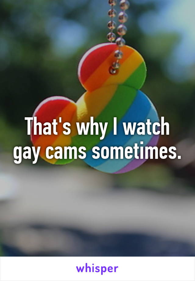 That's why I watch gay cams sometimes.