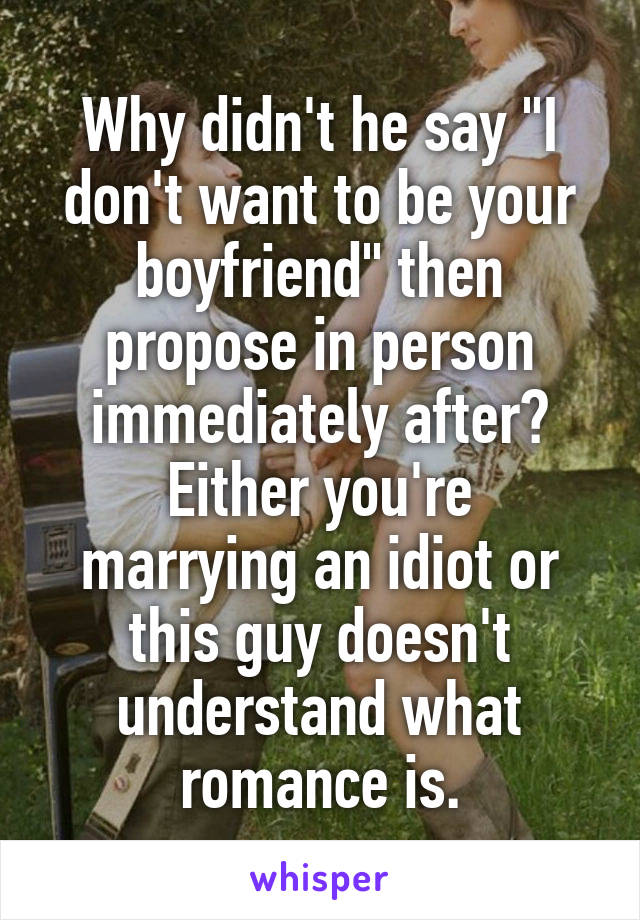 Why didn't he say "I don't want to be your boyfriend" then propose in person immediately after?
Either you're marrying an idiot or this guy doesn't understand what romance is.