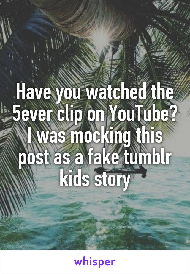 Have you watched the 5ever clip on YouTube? I was mocking this post as a fake tumblr kids story