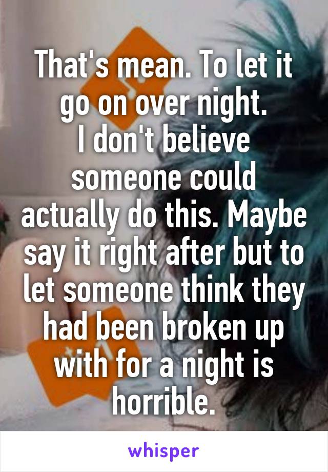 That's mean. To let it go on over night.
I don't believe someone could actually do this. Maybe say it right after but to let someone think they had been broken up with for a night is horrible.