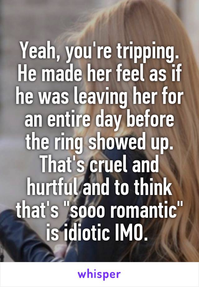 Yeah, you're tripping. He made her feel as if he was leaving her for an entire day before the ring showed up. That's cruel and hurtful and to think that's "sooo romantic" is idiotic IMO. 