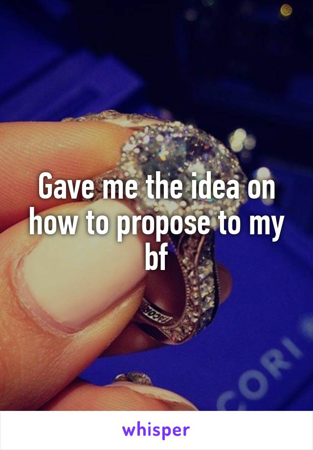 Gave me the idea on how to propose to my bf