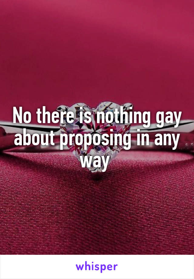 No there is nothing gay about proposing in any way 