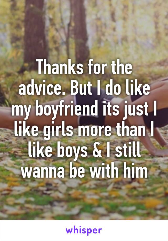 Thanks for the advice. But I do like my boyfriend its just I like girls more than I like boys & I still wanna be with him