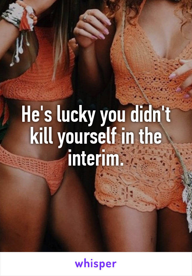 He's lucky you didn't kill yourself in the interim.