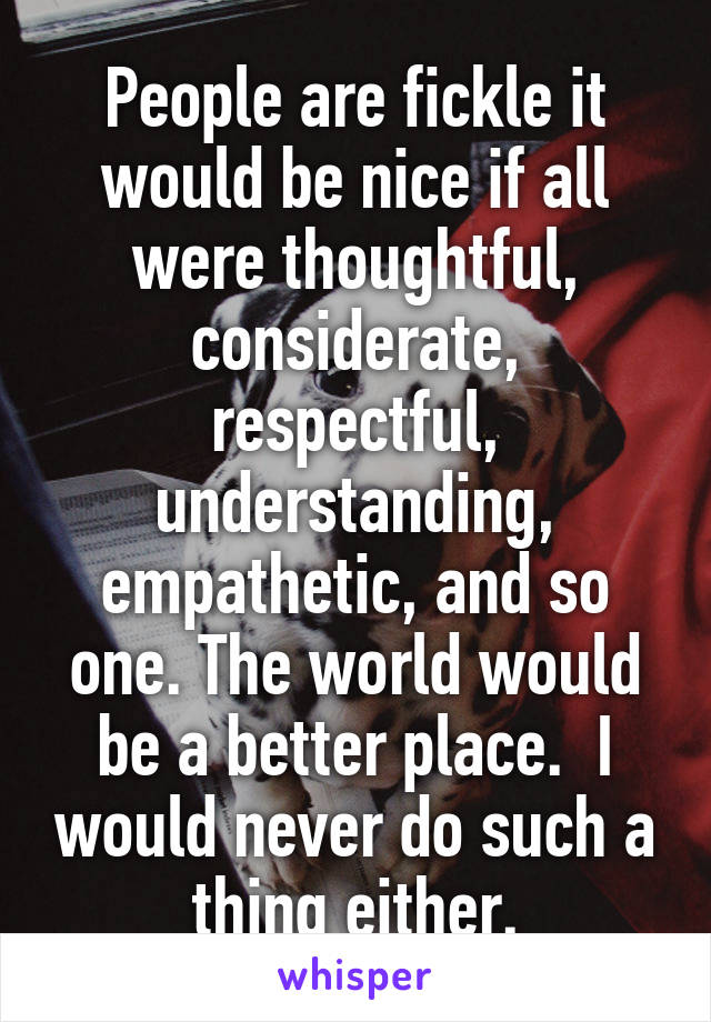 People are fickle it would be nice if all were thoughtful, considerate, respectful, understanding, empathetic, and so one. The world would be a better place.  I would never do such a thing either.