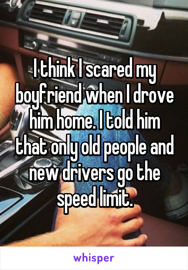 I think I scared my boyfriend when I drove him home. I told him that only old people and new drivers go the speed limit.