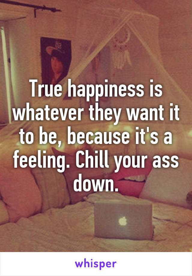 True happiness is whatever they want it to be, because it's a feeling. Chill your ass down.