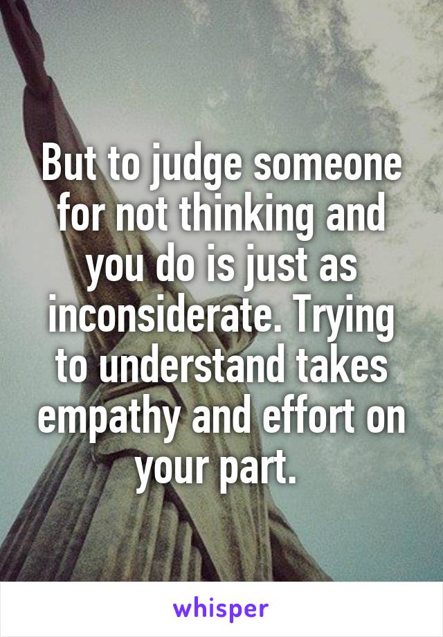 But to judge someone for not thinking and you do is just as inconsiderate. Trying to understand takes empathy and effort on your part. 