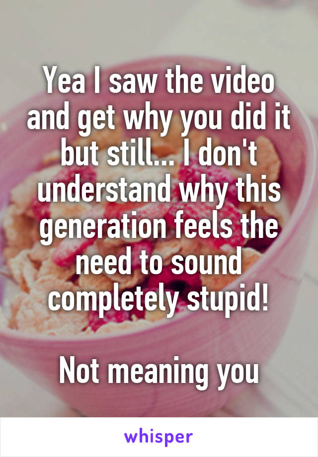 Yea I saw the video and get why you did it but still... I don't understand why this generation feels the need to sound completely stupid!

Not meaning you