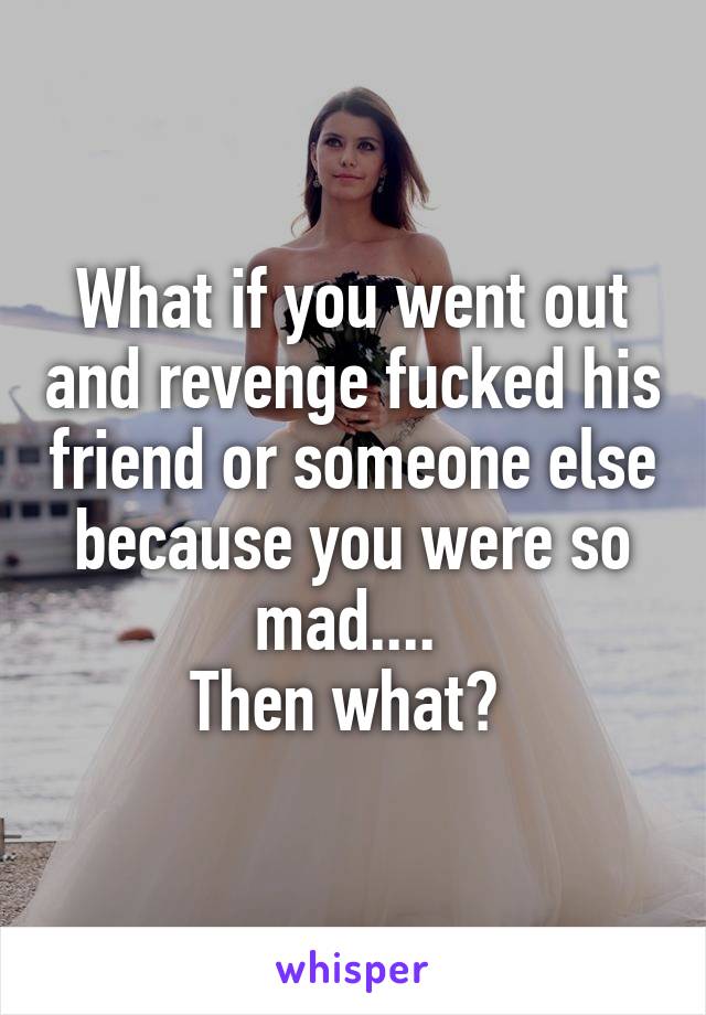 What if you went out and revenge fucked his friend or someone else because you were so mad.... 
Then what? 