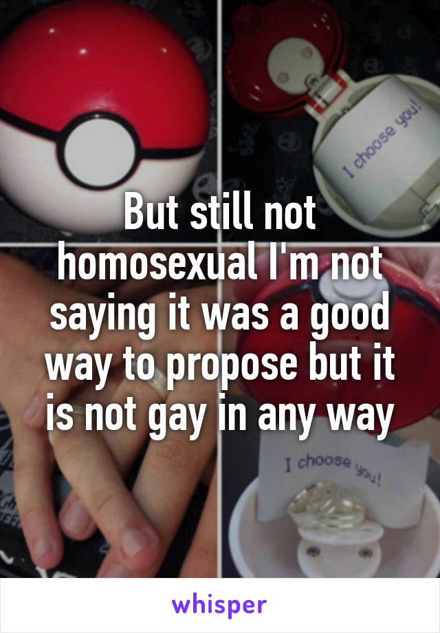 But still not homosexual I'm not saying it was a good way to propose but it is not gay in any way