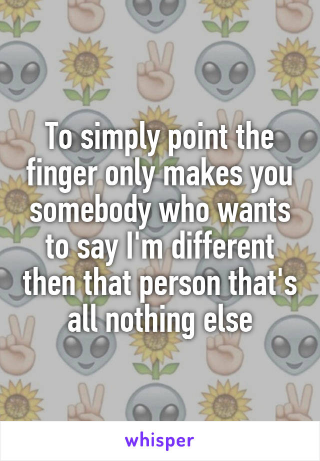 To simply point the finger only makes you somebody who wants to say I'm different then that person that's all nothing else