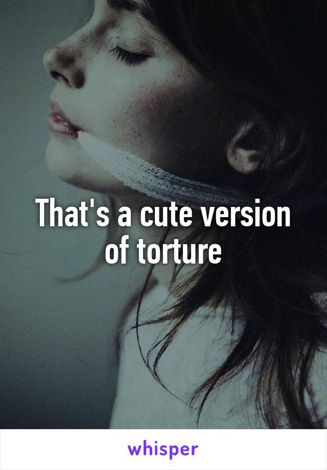 That's a cute version of torture