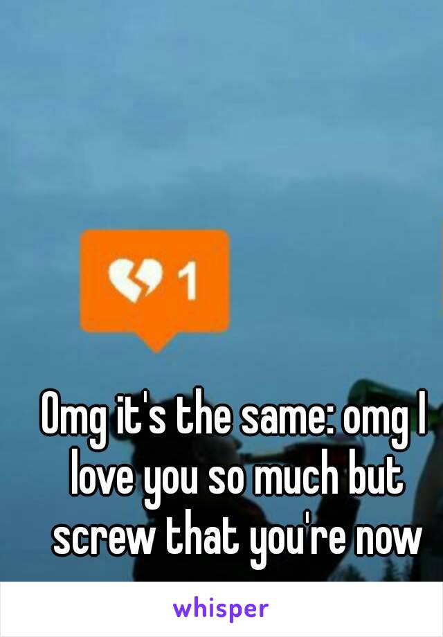 Omg it's the same: omg I love you so much but screw that you're now my ex