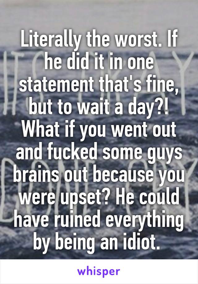 Literally the worst. If he did it in one statement that's fine, but to wait a day?! What if you went out and fucked some guys brains out because you were upset? He could have ruined everything by being an idiot. 