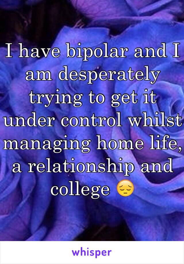 I have bipolar and I am desperately trying to get it under control whilst managing home life, a relationship and college 😔