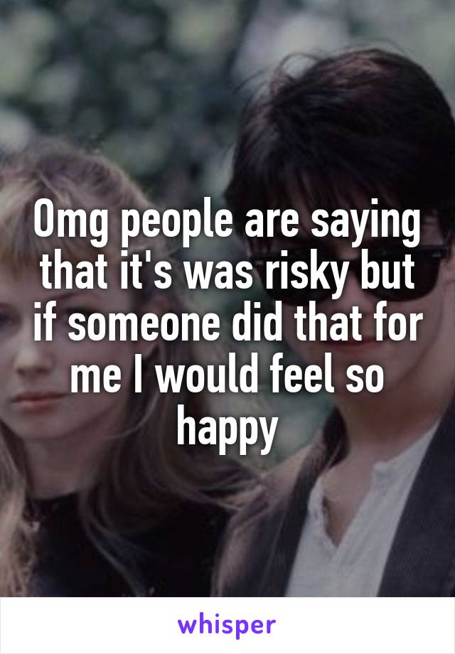 Omg people are saying that it's was risky but if someone did that for me I would feel so happy