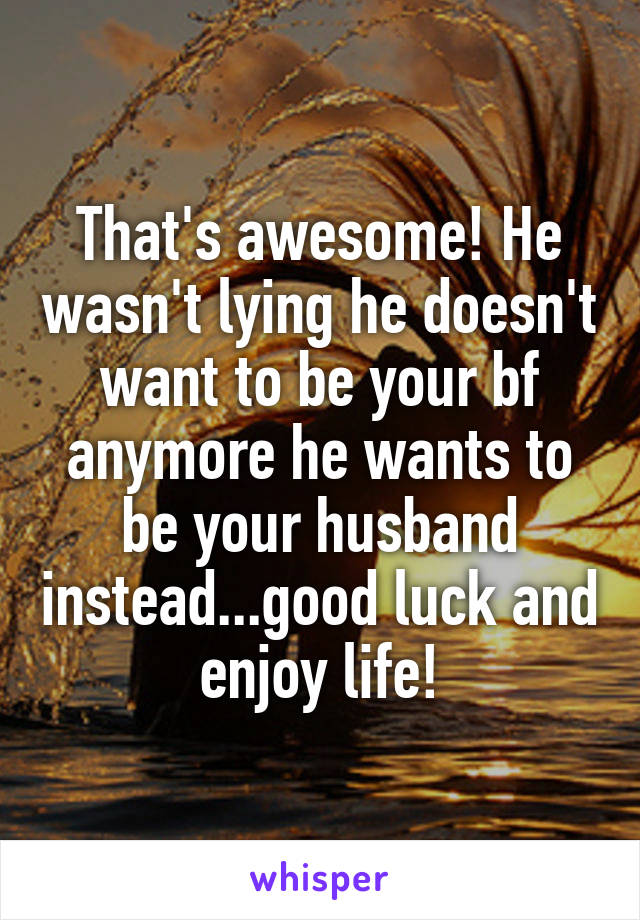 That's awesome! He wasn't lying he doesn't want to be your bf anymore he wants to be your husband instead...good luck and enjoy life!