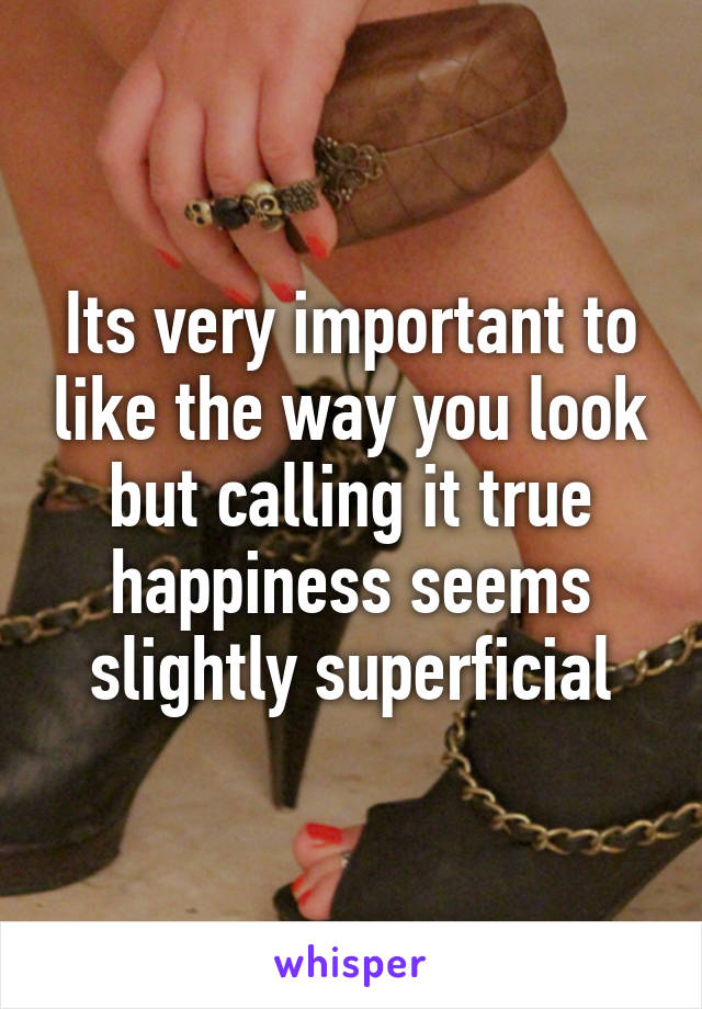 Its very important to like the way you look but calling it true happiness seems slightly superficial