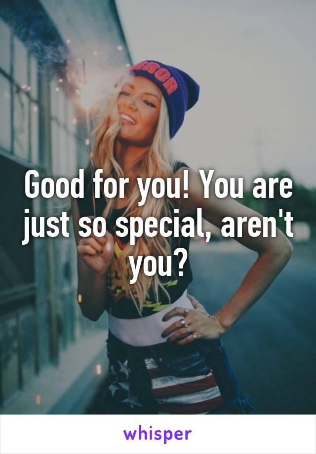 Good for you! You are just so special, aren't you?