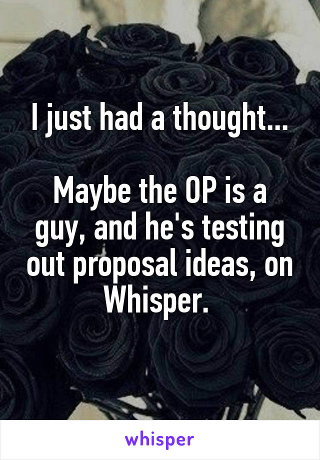 I just had a thought...

Maybe the OP is a guy, and he's testing out proposal ideas, on Whisper. 
