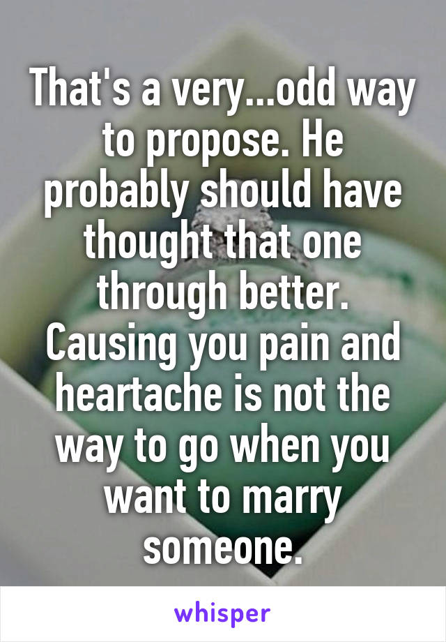 That's a very...odd way to propose. He probably should have thought that one through better. Causing you pain and heartache is not the way to go when you want to marry someone.