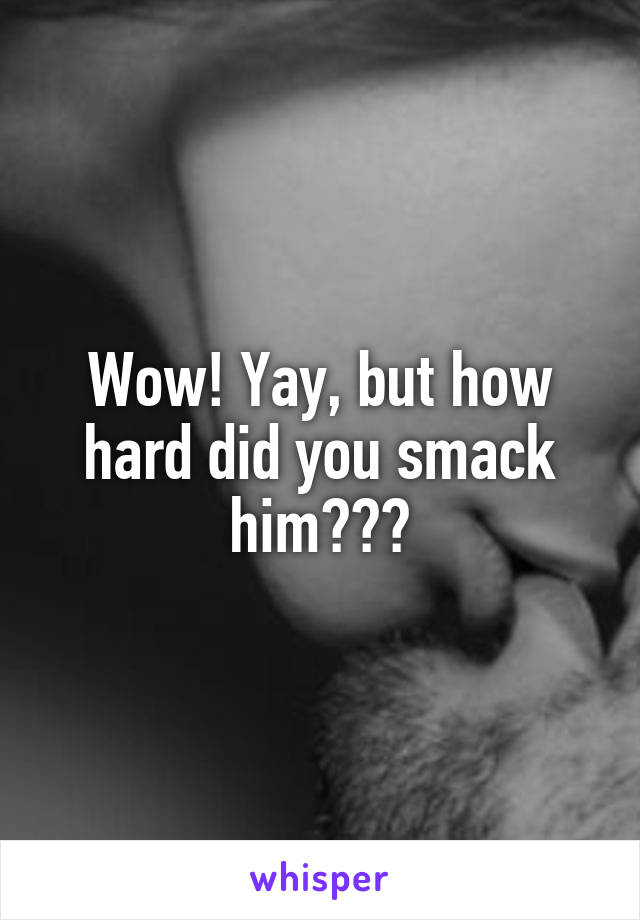 Wow! Yay, but how hard did you smack him???