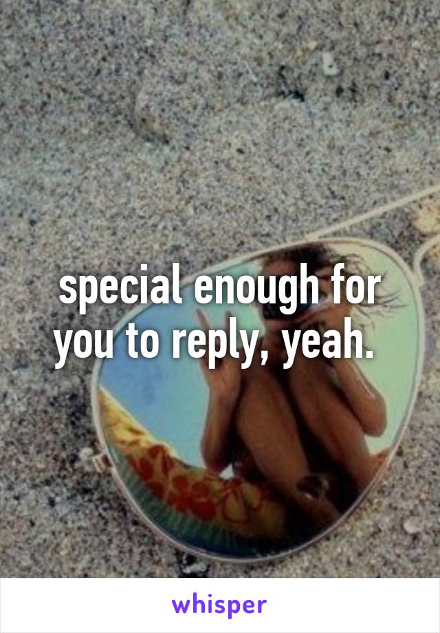 special enough for you to reply, yeah. 