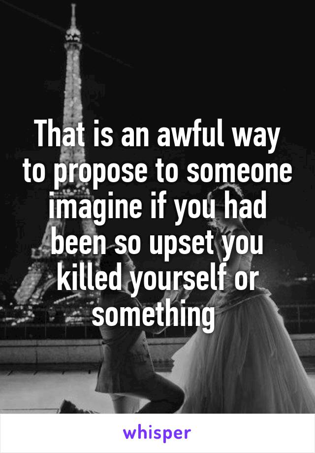 That is an awful way to propose to someone imagine if you had been so upset you killed yourself or something 