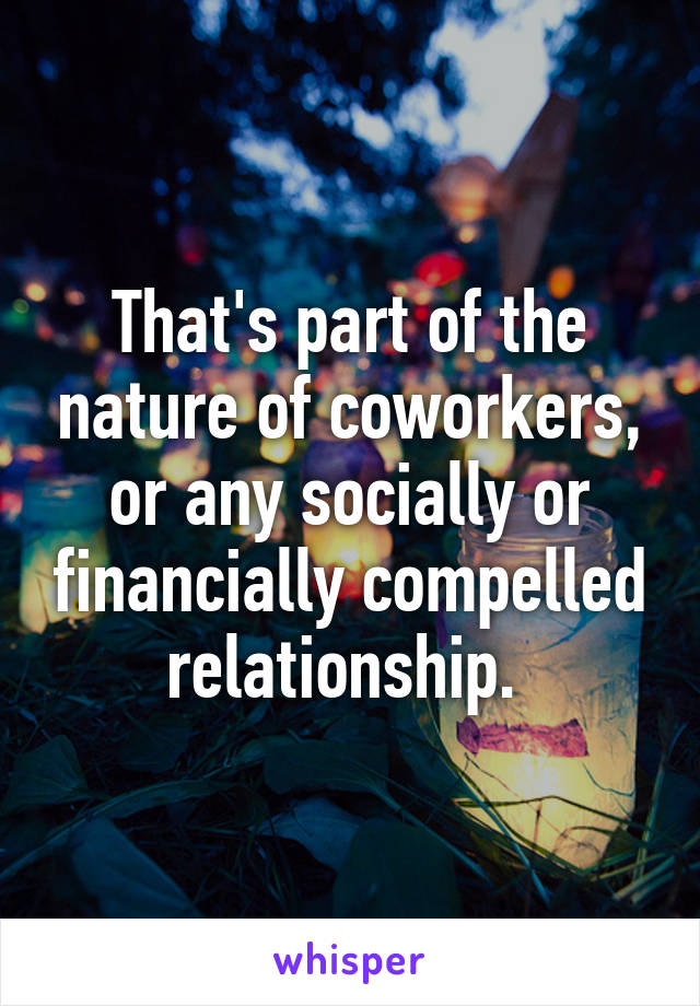 That's part of the nature of coworkers, or any socially or financially compelled relationship. 
