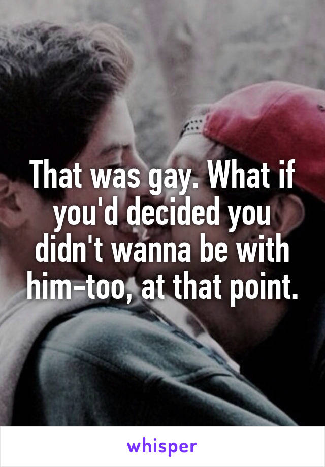 That was gay. What if you'd decided you didn't wanna be with him-too, at that point.