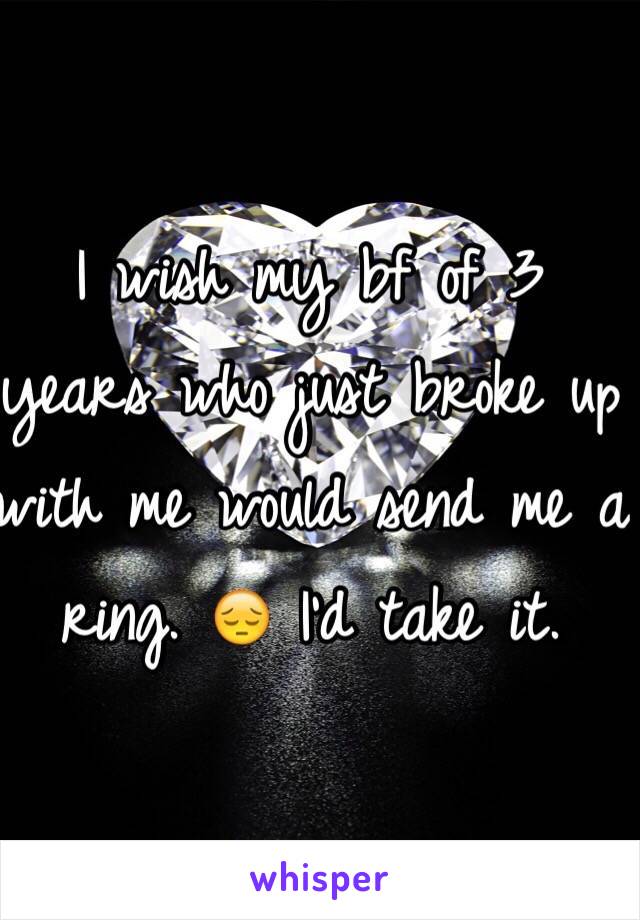 I wish my bf of 3 years who just broke up with me would send me a ring. 😔 I'd take it. 