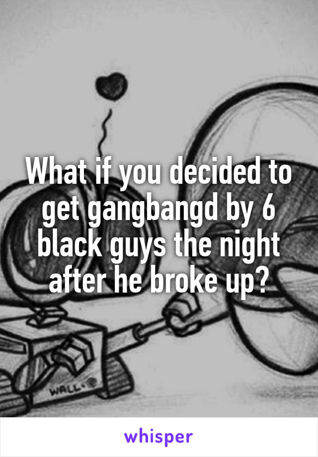 What if you decided to get gangbangd by 6 black guys the night after he broke up?