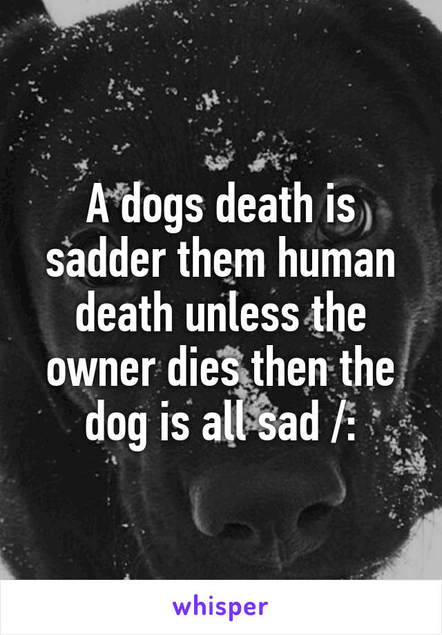 A dogs death is sadder them human death unless the owner dies then the dog is all sad /: