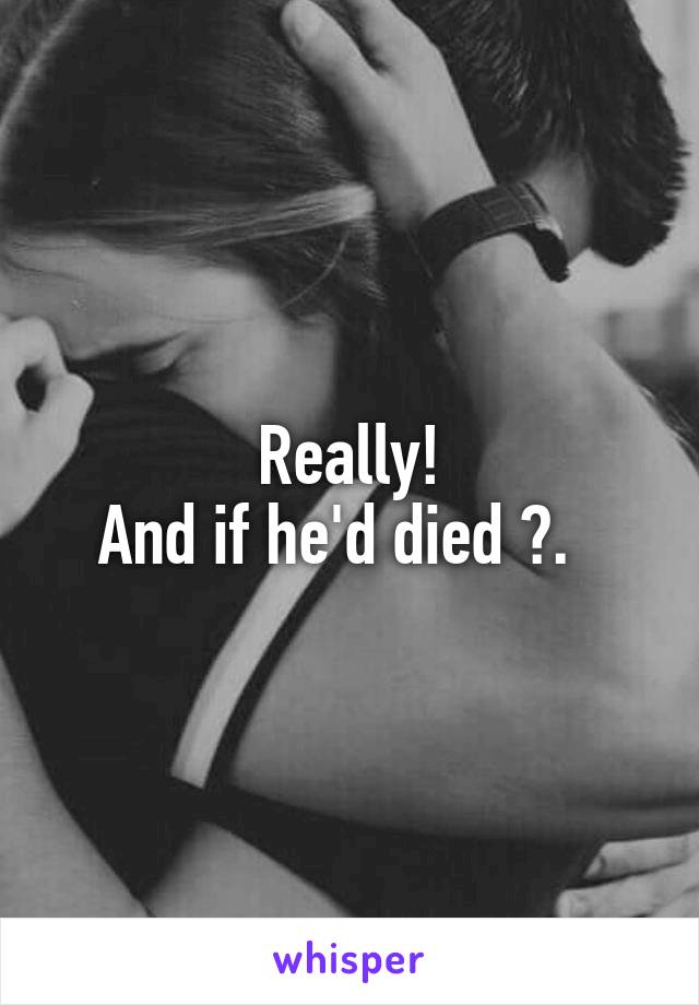 Really!
And if he'd died ?.  