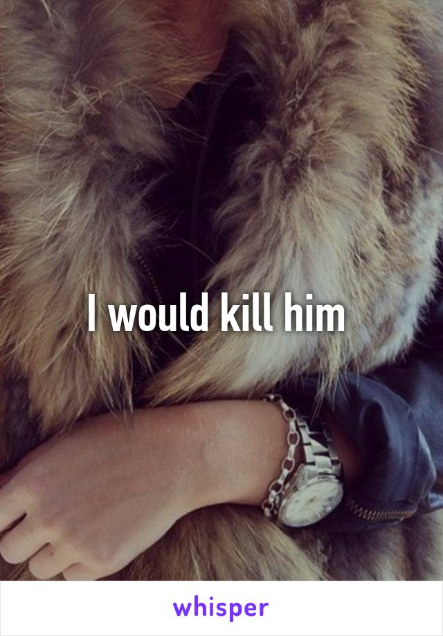 I would kill him 