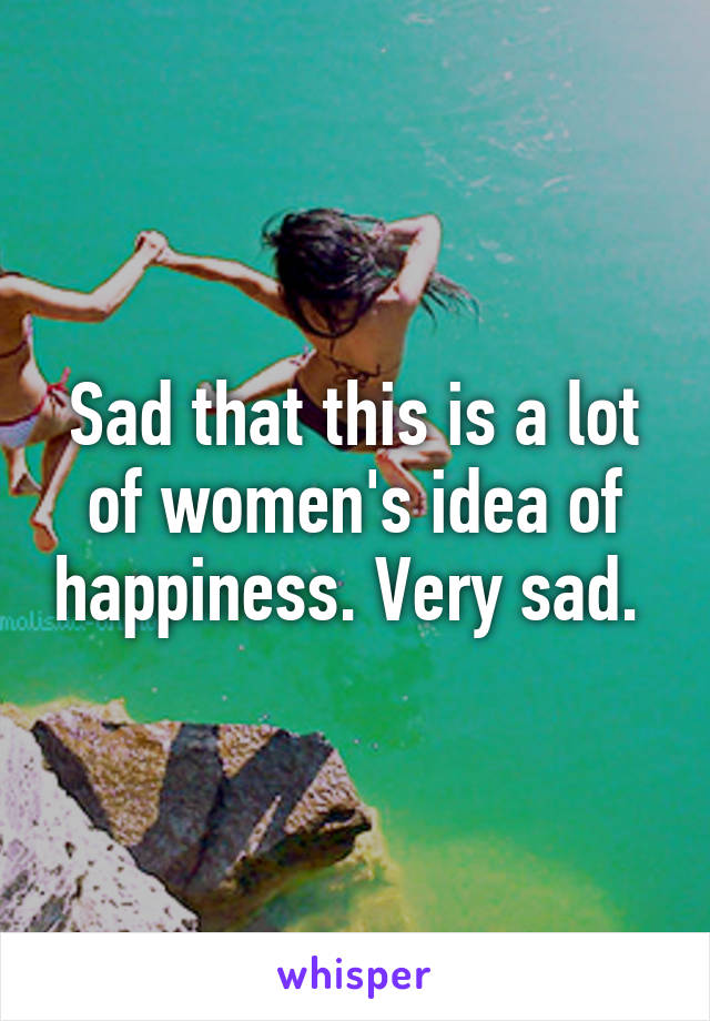 Sad that this is a lot of women's idea of happiness. Very sad. 