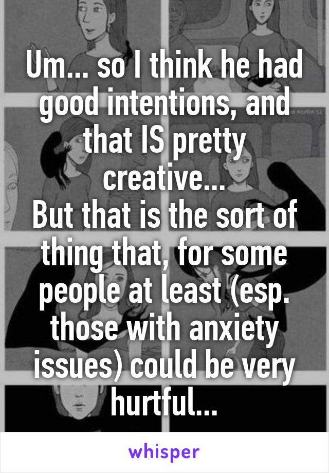 Um... so I think he had good intentions, and that IS pretty creative...
But that is the sort of thing that, for some people at least (esp. those with anxiety issues) could be very hurtful...