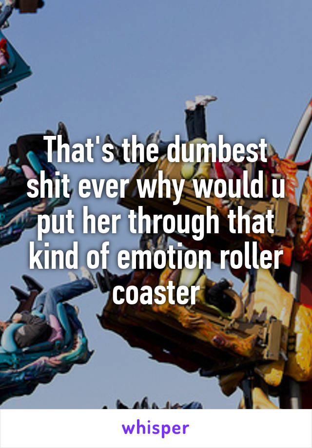 That's the dumbest shit ever why would u put her through that kind of emotion roller coaster