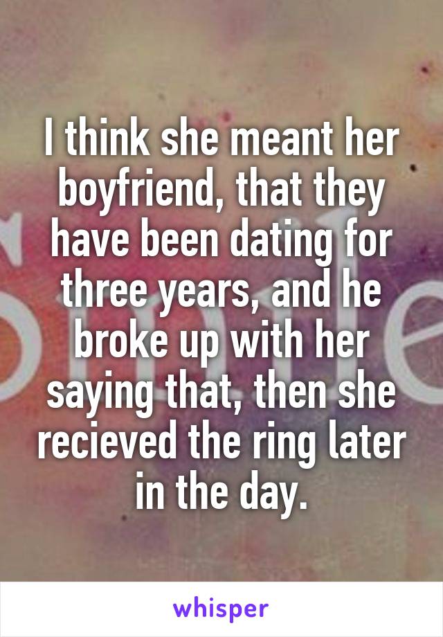 I think she meant her boyfriend, that they have been dating for three years, and he broke up with her saying that, then she recieved the ring later in the day.