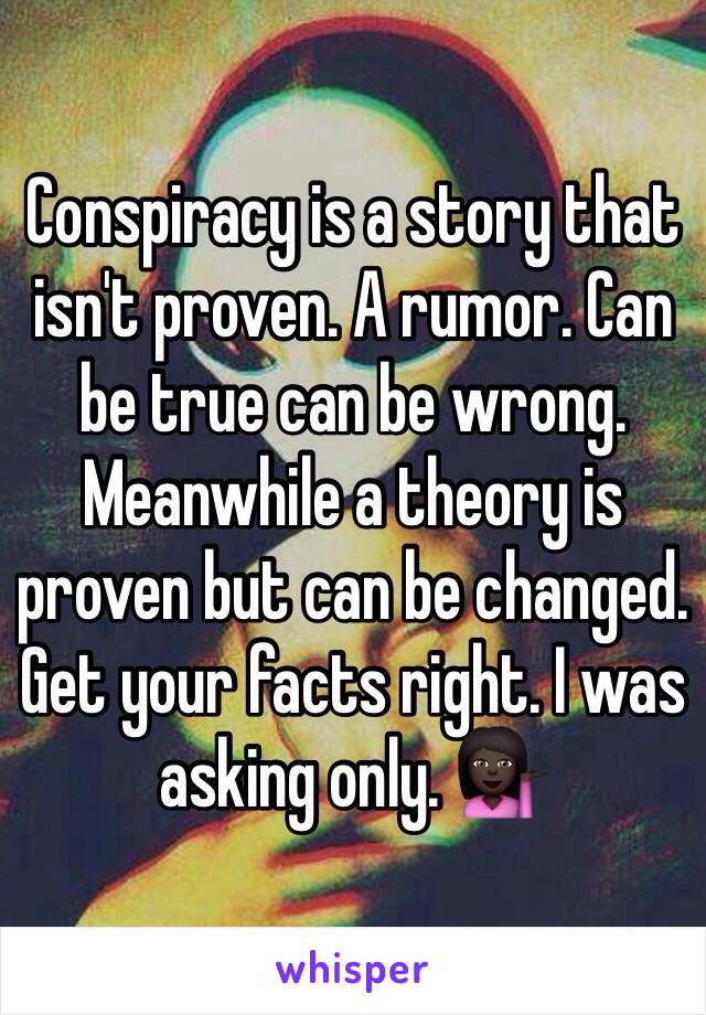 Conspiracy is a story that isn't proven. A rumor. Can be true can be wrong. Meanwhile a theory is proven but can be changed. Get your facts right. I was asking only. 💁🏿