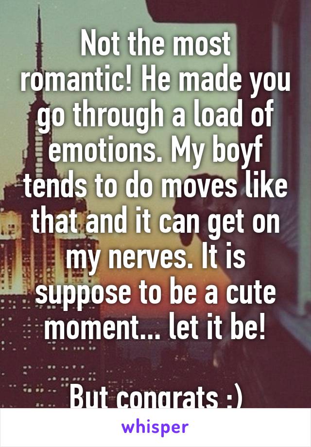 Not the most romantic! He made you go through a load of emotions. My boyf tends to do moves like that and it can get on my nerves. It is suppose to be a cute moment... let it be!

But congrats :)