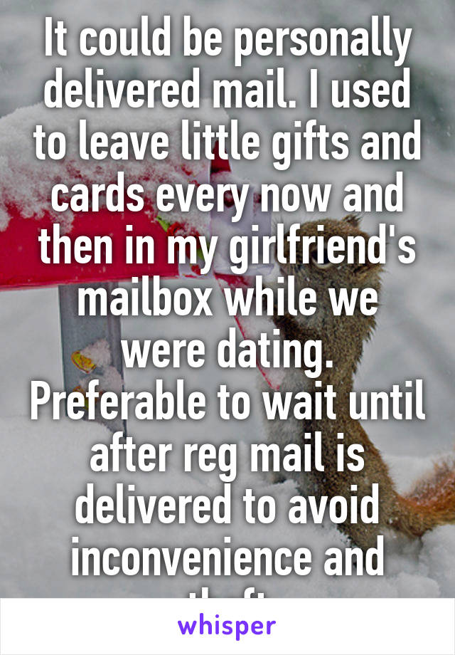 It could be personally delivered mail. I used to leave little gifts and cards every now and then in my girlfriend's mailbox while we were dating. Preferable to wait until after reg mail is delivered to avoid inconvenience and theft